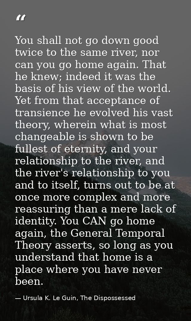 You shall not go down good twice to the same river, nor can you go home again. That he knew; indeed it was the basis of  — Ursula K. Le Guin, The Dispossessed
