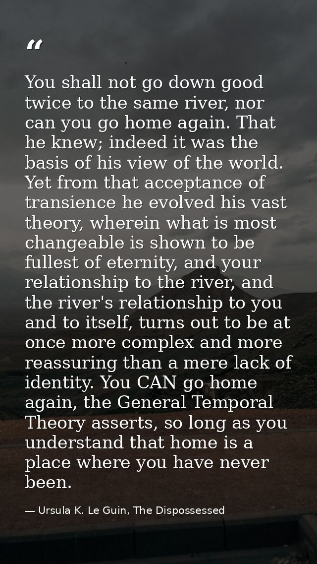 You shall not go down good twice to the same river, nor can you go home again. That he knew; indeed it was the basis of  — Ursula K. Le Guin, The Dispossessed