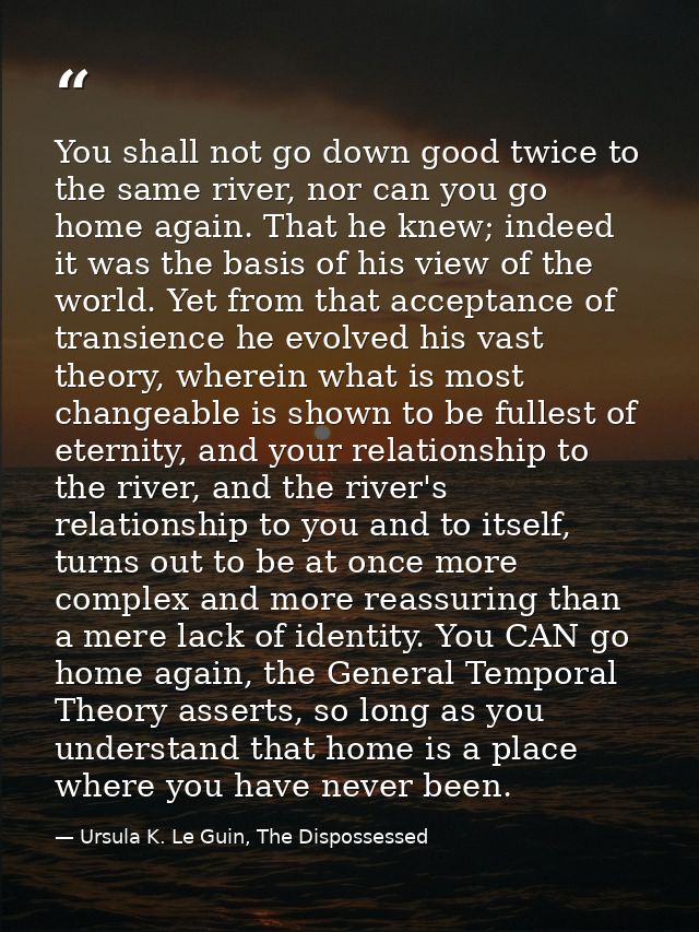 You shall not go down good twice to the same river, nor can you go home again. That he knew; indeed it was the basis of  — Ursula K. Le Guin, The Dispossessed