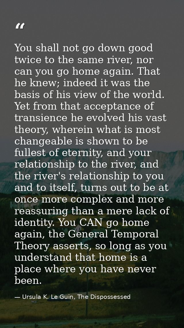 You shall not go down good twice to the same river, nor can you go home again. That he knew; indeed it was the basis of  — Ursula K. Le Guin, The Dispossessed