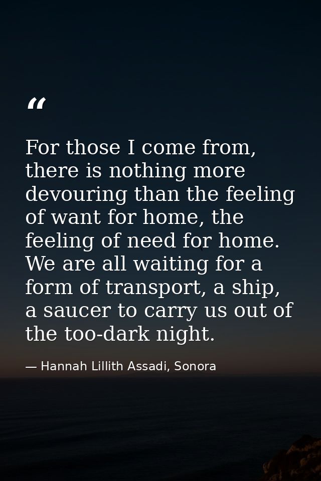 For those I come from, there is nothing more devouring than the feeling of want for home, the feeling of need for home.  — Hannah Lillith Assadi, Sonora
