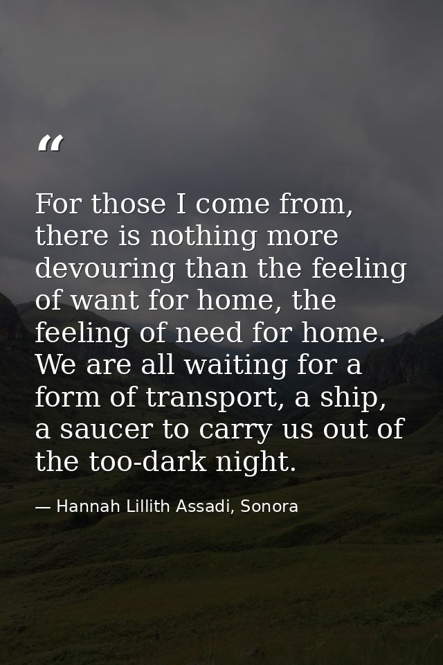 For those I come from, there is nothing more devouring than the feeling of want for home, the feeling of need for home.  — Hannah Lillith Assadi, Sonora