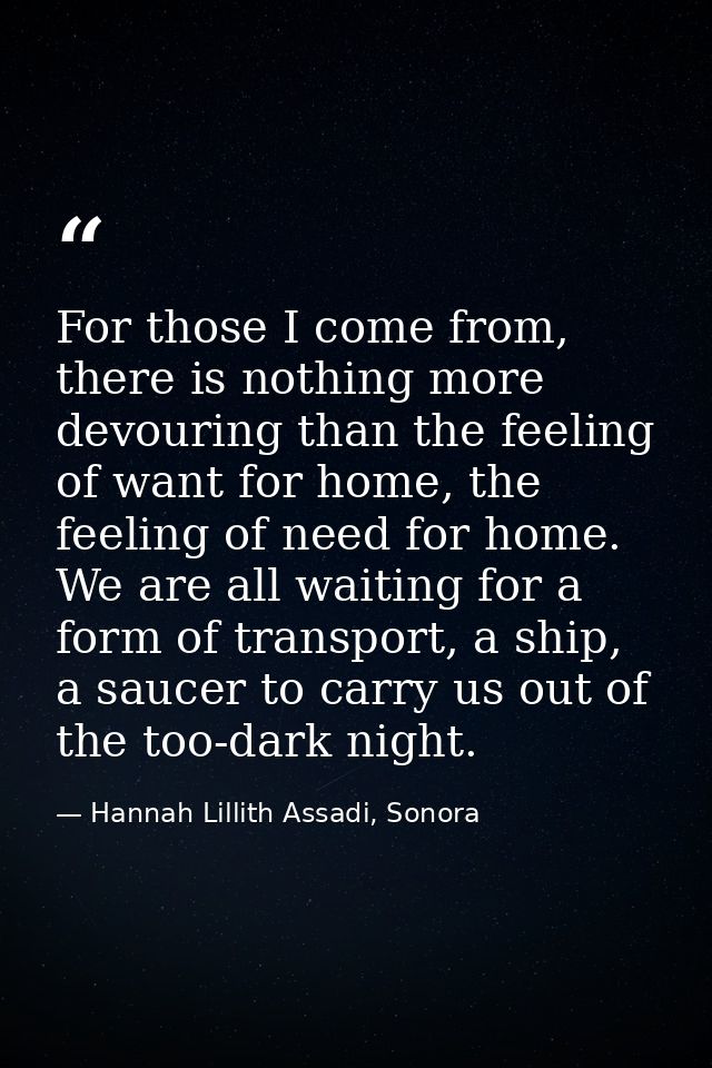 For those I come from, there is nothing more devouring than the feeling of want for home, the feeling of need for home.  — Hannah Lillith Assadi, Sonora