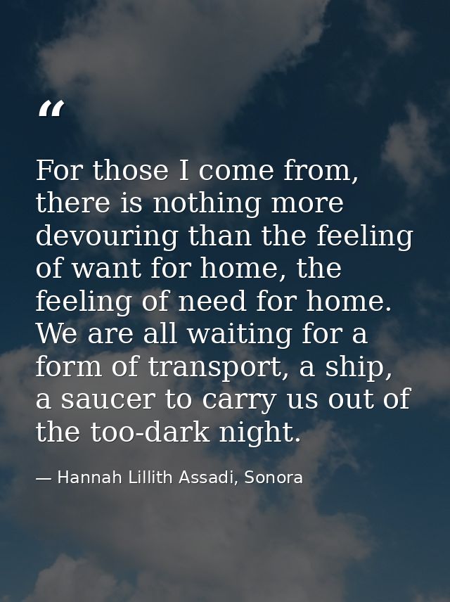 For those I come from, there is nothing more devouring than the feeling of want for home, the feeling of need for home.  — Hannah Lillith Assadi, Sonora
