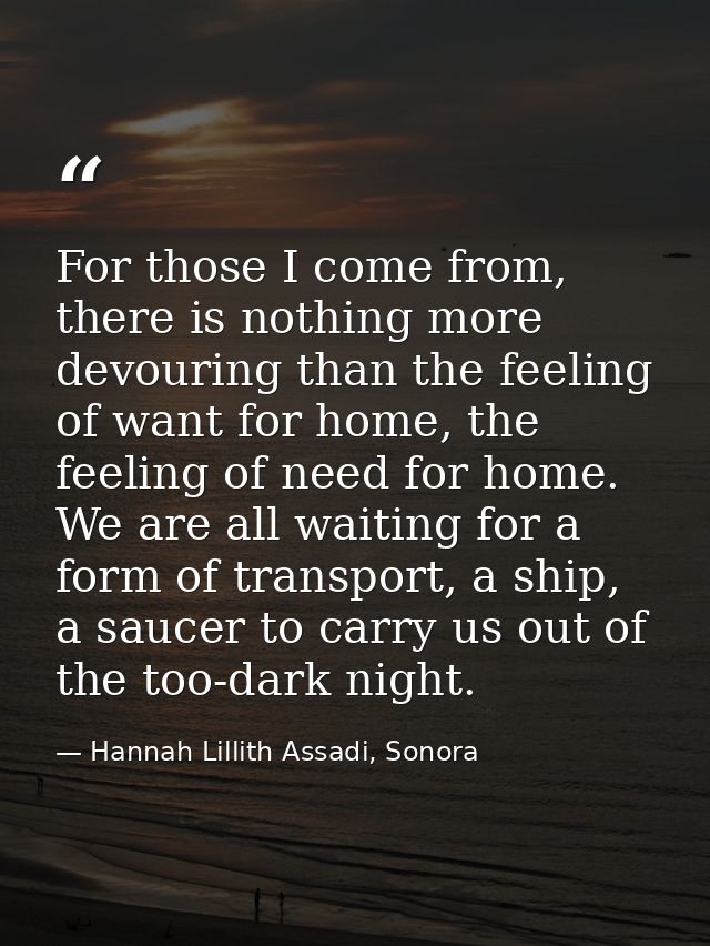 For those I come from, there is nothing more devouring than the feeling of want for home, the feeling of need for home.  — Hannah Lillith Assadi, Sonora