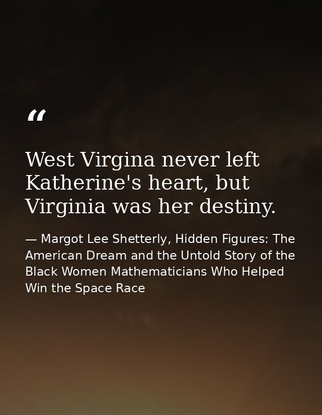 West Virgina never left Katherine's heart, but Virginia was her destiny. — Margot Lee Shetterly, Hidden Figures: The American Dream and the Untold Story of the Black Women Mathematicians Who Helped Win the Space Race