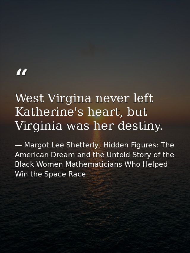 West Virgina never left Katherine's heart, but Virginia was her destiny. — Margot Lee Shetterly, Hidden Figures: The American Dream and the Untold Story of the Black Women Mathematicians Who Helped Win the Space Race