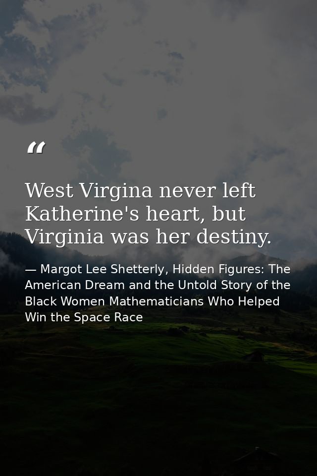 West Virgina never left Katherine's heart, but Virginia was her destiny. — Margot Lee Shetterly, Hidden Figures: The American Dream and the Untold Story of the Black Women Mathematicians Who Helped Win the Space Race