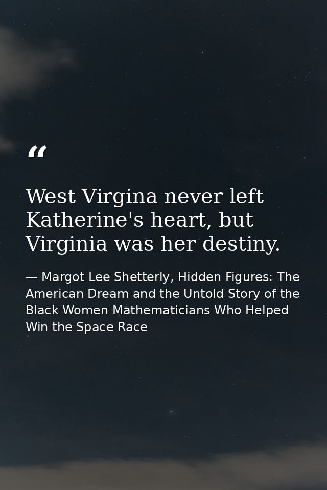 West Virgina never left Katherine's heart, but Virginia was her destiny. — Margot Lee Shetterly, Hidden Figures: The American Dream and the Untold Story of the Black Women Mathematicians Who Helped Win the Space Race