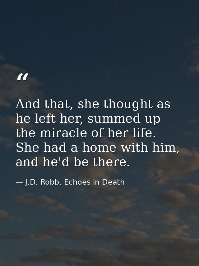 And that, she thought as he left her, summed up the miracle of her life. She had a home with him, and he'd be there. — J.D. Robb, Echoes in Death