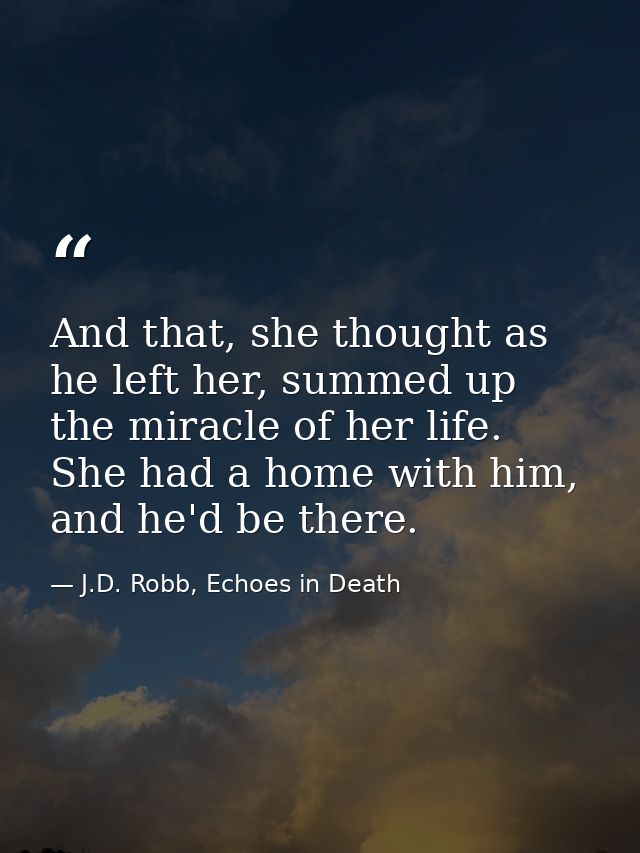 And that, she thought as he left her, summed up the miracle of her life. She had a home with him, and he'd be there. — J.D. Robb, Echoes in Death