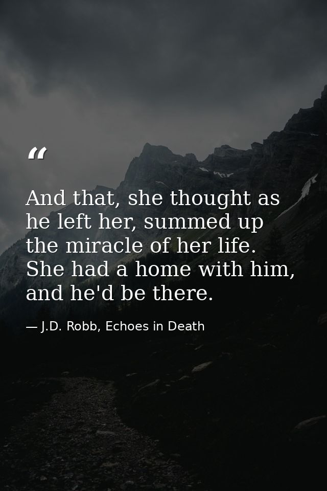 And that, she thought as he left her, summed up the miracle of her life. She had a home with him, and he'd be there. — J.D. Robb, Echoes in Death