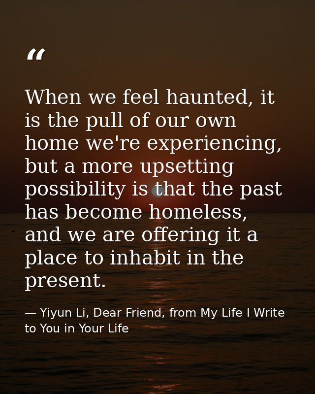 When we feel haunted, it is the pull of our own home we're experiencing, but a more upsetting possibility is that the pa — Yiyun Li, Dear Friend, from My Life I Write to You in Your Life