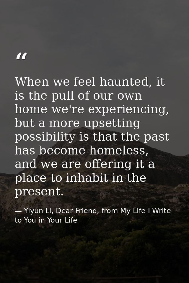 When we feel haunted, it is the pull of our own home we're experiencing, but a more upsetting possibility is that the pa — Yiyun Li, Dear Friend, from My Life I Write to You in Your Life