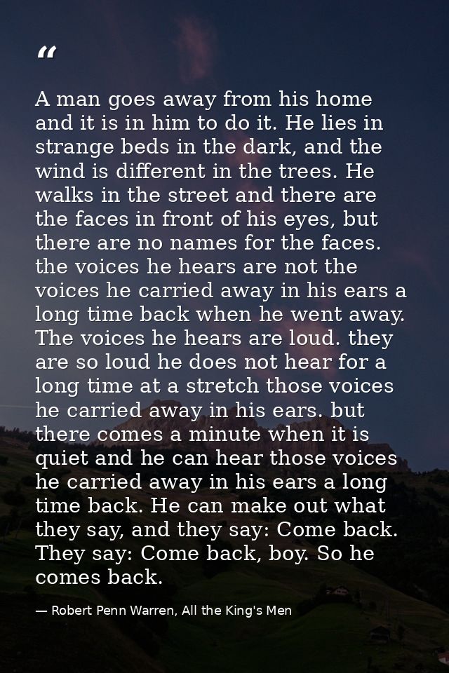 A man goes away from his home and it is in him to do it. He lies in strange beds in the dark, and the wind is different  — Robert Penn Warren, All the King's Men