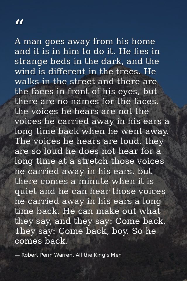 A man goes away from his home and it is in him to do it. He lies in strange beds in the dark, and the wind is different  — Robert Penn Warren, All the King's Men