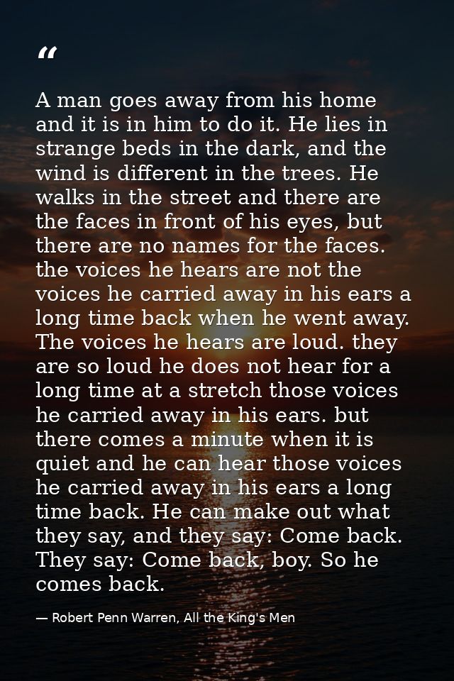 A man goes away from his home and it is in him to do it. He lies in strange beds in the dark, and the wind is different  — Robert Penn Warren, All the King's Men