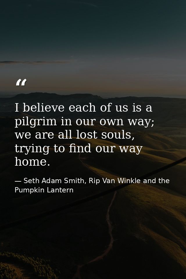 I believe each of us is a pilgrim in our own way; we are all lost souls, trying to find our way home. — Seth Adam Smith, Rip Van Winkle and the Pumpkin Lantern
