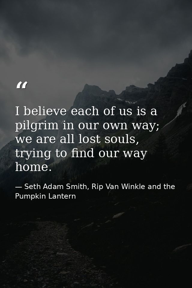 I believe each of us is a pilgrim in our own way; we are all lost souls, trying to find our way home. — Seth Adam Smith, Rip Van Winkle and the Pumpkin Lantern