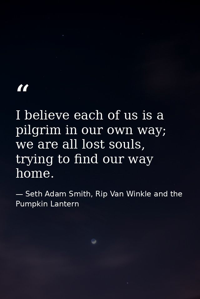 I believe each of us is a pilgrim in our own way; we are all lost souls, trying to find our way home. — Seth Adam Smith, Rip Van Winkle and the Pumpkin Lantern