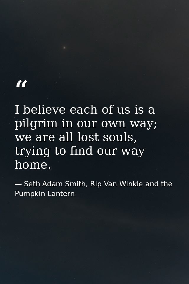 I believe each of us is a pilgrim in our own way; we are all lost souls, trying to find our way home. — Seth Adam Smith, Rip Van Winkle and the Pumpkin Lantern