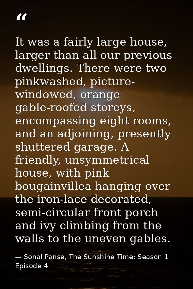 It was a fairly large house, larger than all our previous dwellings. There were two pinkwashed, picture- windowed, orang — Sonal Panse, The Sunshine Time: Season 1 Episode 4