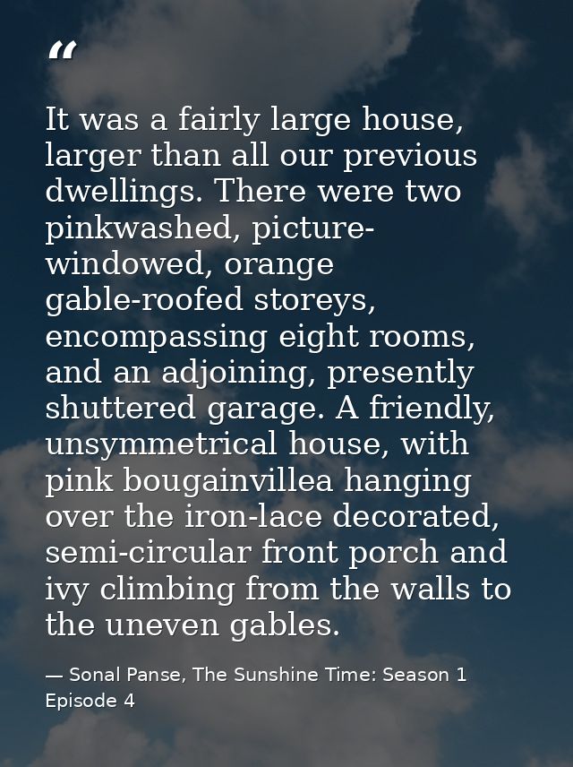 It was a fairly large house, larger than all our previous dwellings. There were two pinkwashed, picture- windowed, orang — Sonal Panse, The Sunshine Time: Season 1 Episode 4