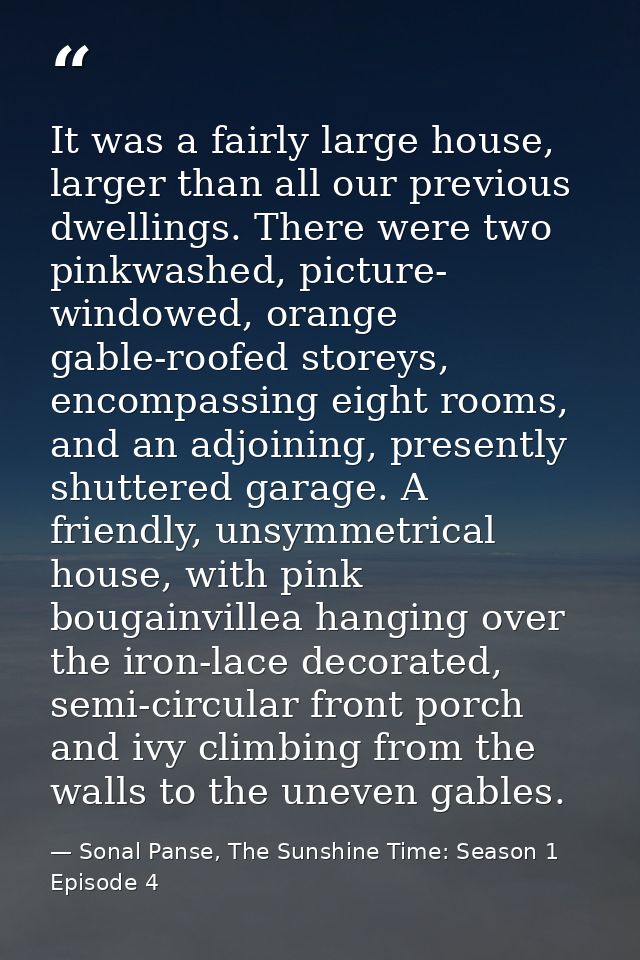 It was a fairly large house, larger than all our previous dwellings. There were two pinkwashed, picture- windowed, orang — Sonal Panse, The Sunshine Time: Season 1 Episode 4