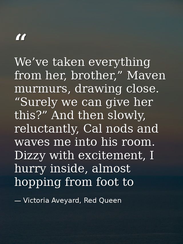 We’ve taken everything from her, brother,” Maven murmurs, drawing close. “Surely we can give her this?” And then slowly, — Victoria Aveyard, Red Queen