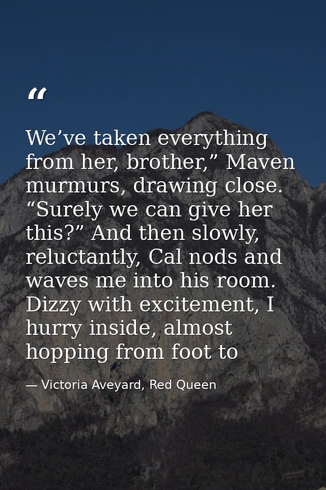 We’ve taken everything from her, brother,” Maven murmurs, drawing close. “Surely we can give her this?” And then slowly, — Victoria Aveyard, Red Queen
