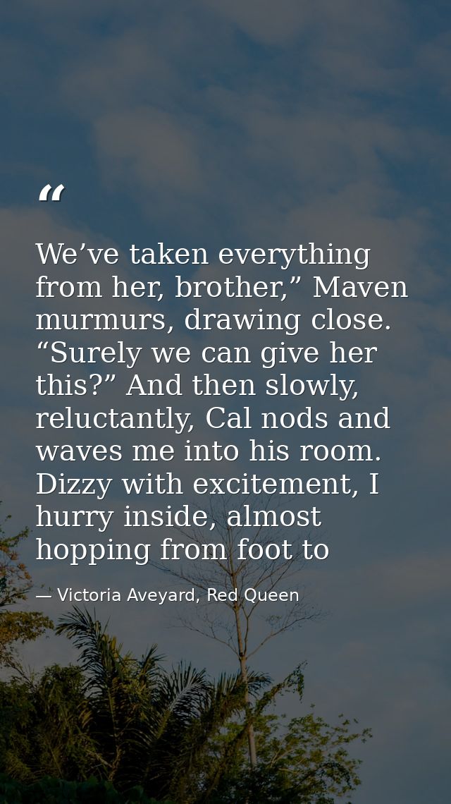 We’ve taken everything from her, brother,” Maven murmurs, drawing close. “Surely we can give her this?” And then slowly, — Victoria Aveyard, Red Queen