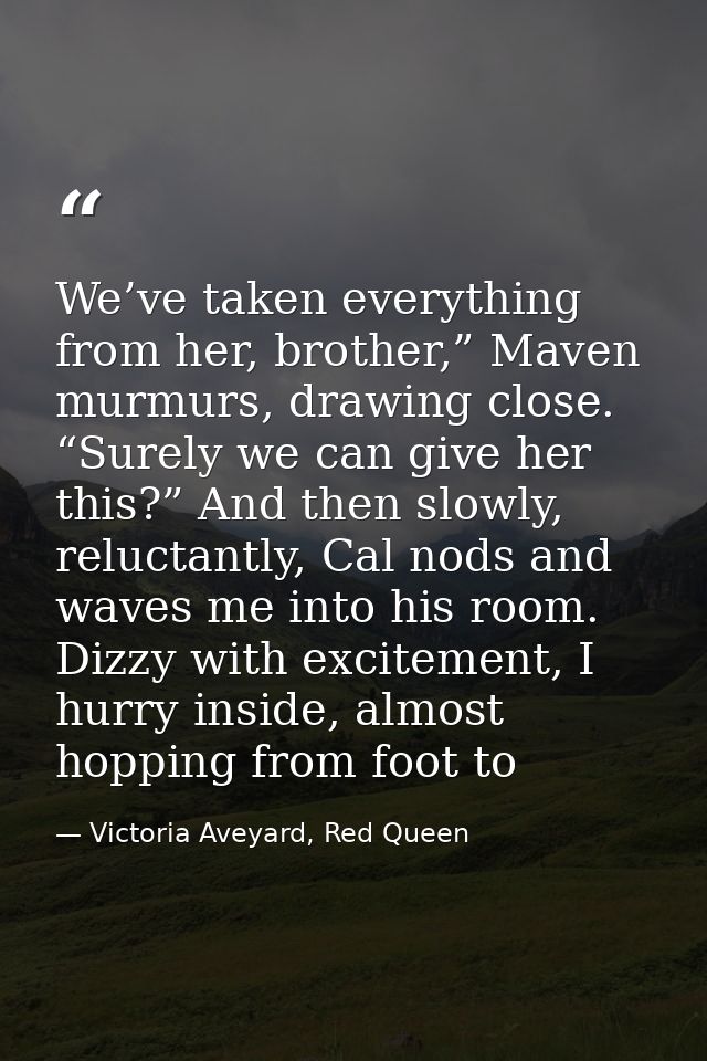 We’ve taken everything from her, brother,” Maven murmurs, drawing close. “Surely we can give her this?” And then slowly, — Victoria Aveyard, Red Queen