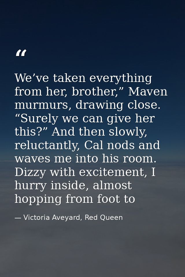 We’ve taken everything from her, brother,” Maven murmurs, drawing close. “Surely we can give her this?” And then slowly, — Victoria Aveyard, Red Queen