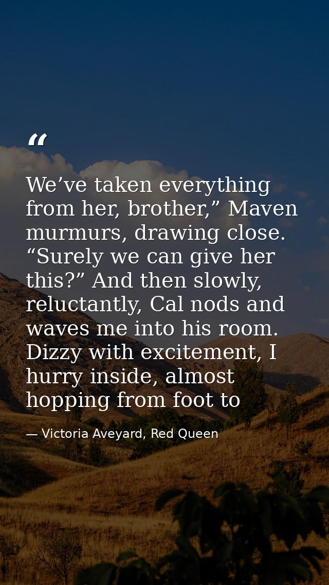 We’ve taken everything from her, brother,” Maven murmurs, drawing close. “Surely we can give her this?” And then slowly, — Victoria Aveyard, Red Queen