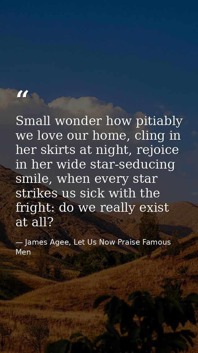 Small wonder how pitiably we love our home, cling in her skirts at night, rejoice in her wide star-seducing smile, when  — James Agee, Let Us Now Praise Famous Men