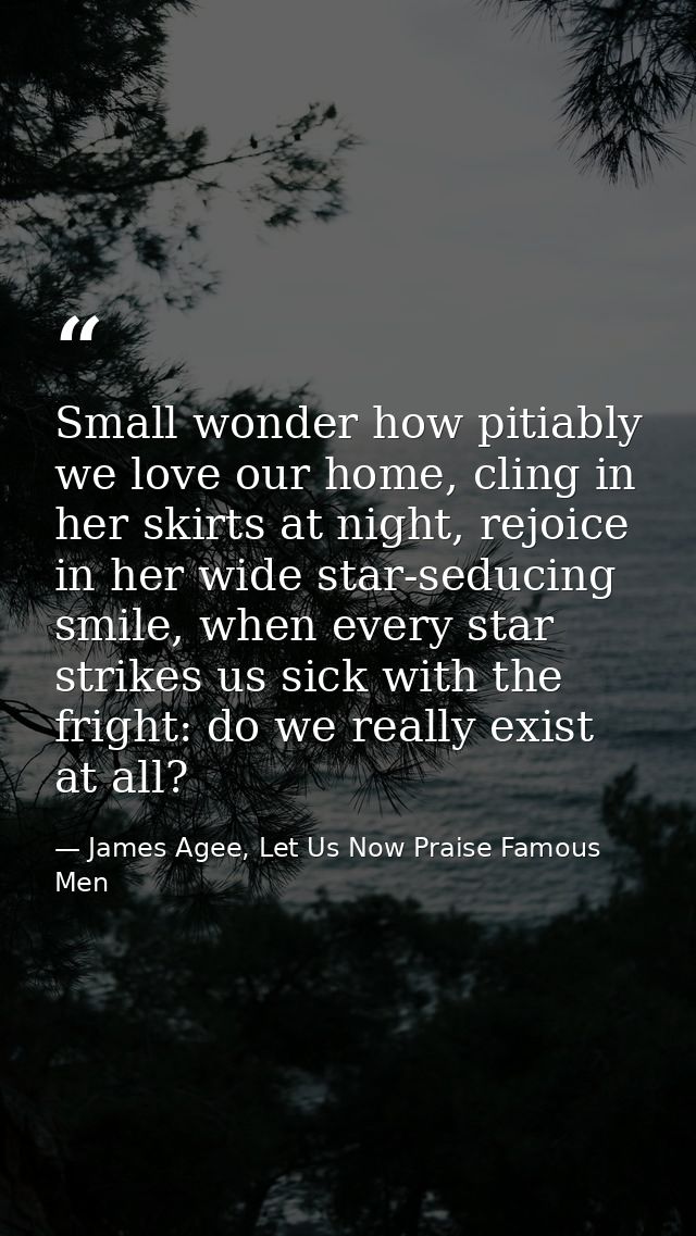 Small wonder how pitiably we love our home, cling in her skirts at night, rejoice in her wide star-seducing smile, when  — James Agee, Let Us Now Praise Famous Men
