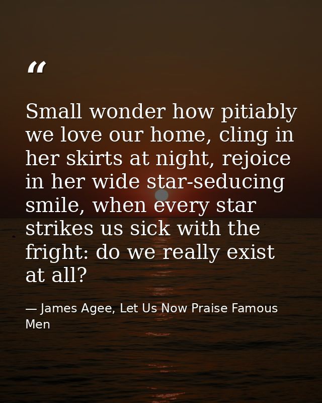 Small wonder how pitiably we love our home, cling in her skirts at night, rejoice in her wide star-seducing smile, when  — James Agee, Let Us Now Praise Famous Men