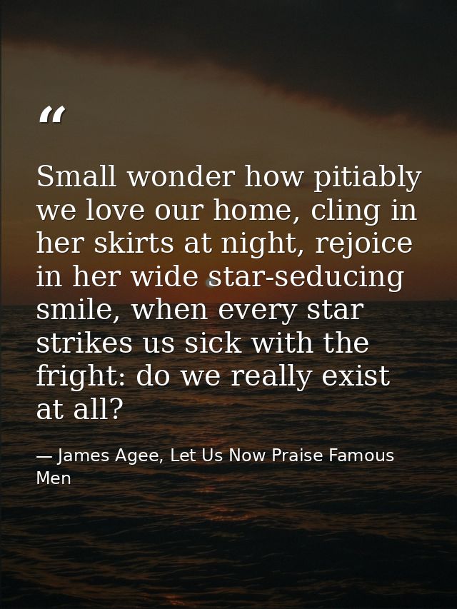 Small wonder how pitiably we love our home, cling in her skirts at night, rejoice in her wide star-seducing smile, when  — James Agee, Let Us Now Praise Famous Men