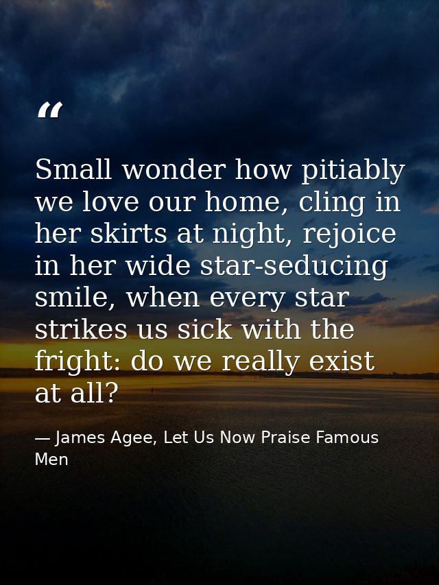 Small wonder how pitiably we love our home, cling in her skirts at night, rejoice in her wide star-seducing smile, when  — James Agee, Let Us Now Praise Famous Men