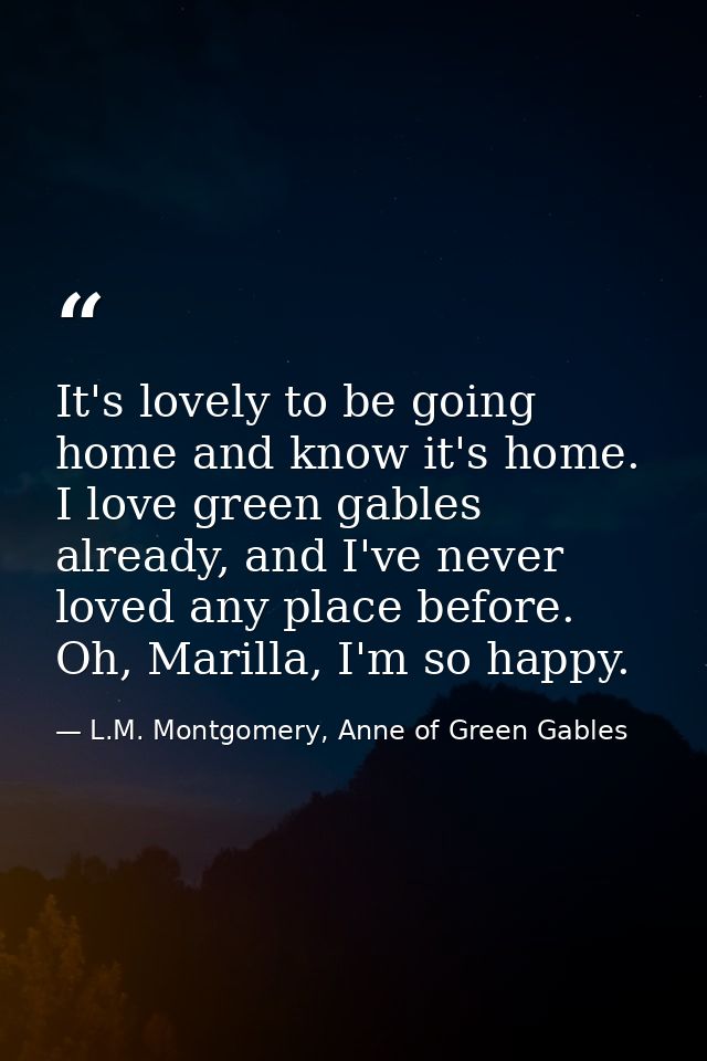 It's lovely to be going home and know it's home. I love green gables already, and I've never loved any place before. Oh, — L.M. Montgomery, Anne of Green Gables