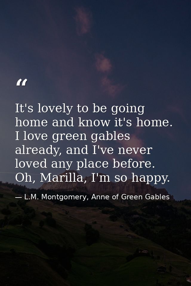 It's lovely to be going home and know it's home. I love green gables already, and I've never loved any place before. Oh, — L.M. Montgomery, Anne of Green Gables