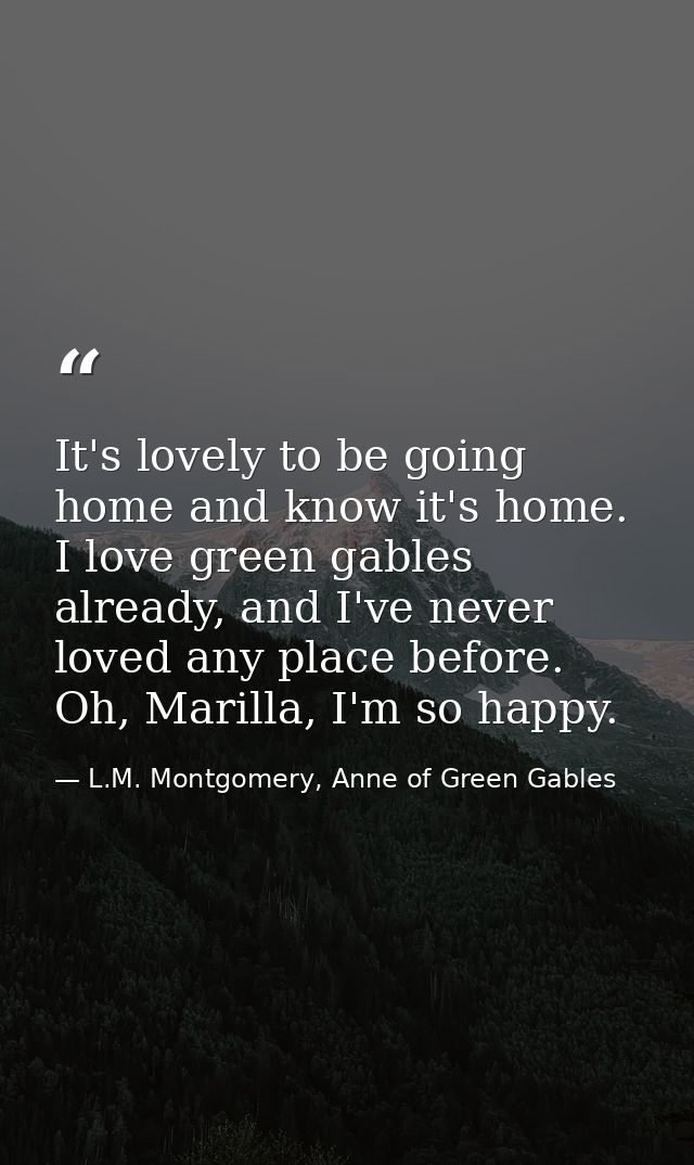 It's lovely to be going home and know it's home. I love green gables already, and I've never loved any place before. Oh, — L.M. Montgomery, Anne of Green Gables