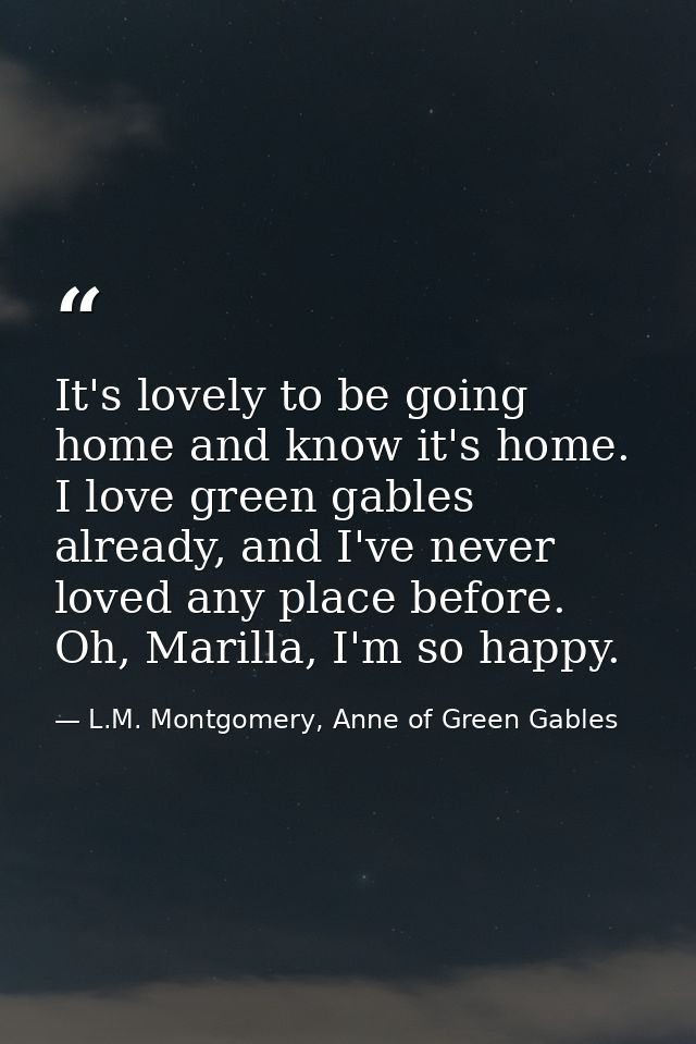 It's lovely to be going home and know it's home. I love green gables already, and I've never loved any place before. Oh, — L.M. Montgomery, Anne of Green Gables