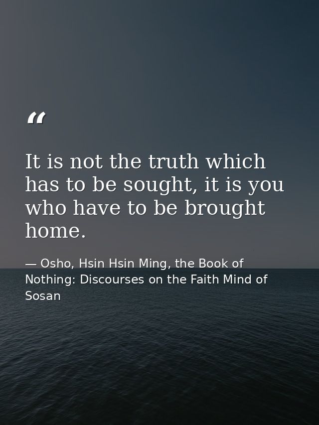 It is not the truth which has to be sought, it is you who have to be brought home. — Osho, Hsin Hsin Ming, the Book of Nothing: Discourses on the Faith Mind of Sosan