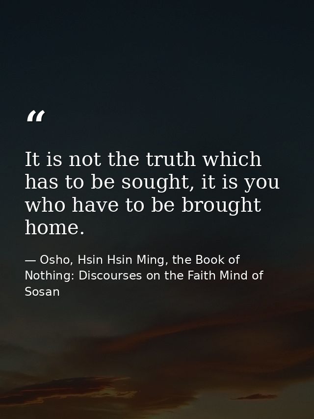 It is not the truth which has to be sought, it is you who have to be brought home. — Osho, Hsin Hsin Ming, the Book of Nothing: Discourses on the Faith Mind of Sosan