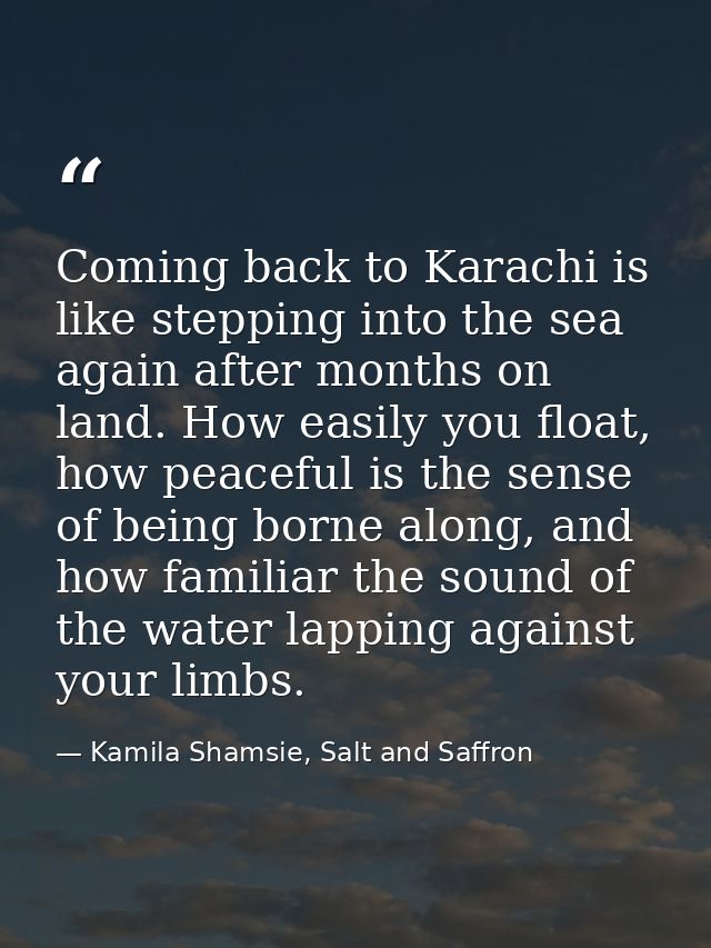 Coming back to Karachi is like stepping into the sea again after months on land. How easily you float, how peaceful is t — Kamila Shamsie, Salt and Saffron