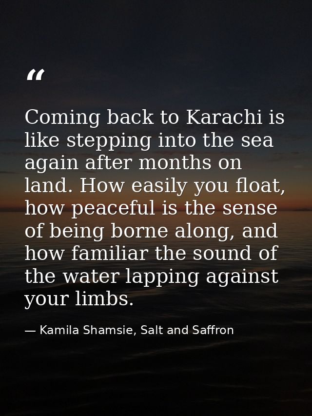 Coming back to Karachi is like stepping into the sea again after months on land. How easily you float, how peaceful is t — Kamila Shamsie, Salt and Saffron