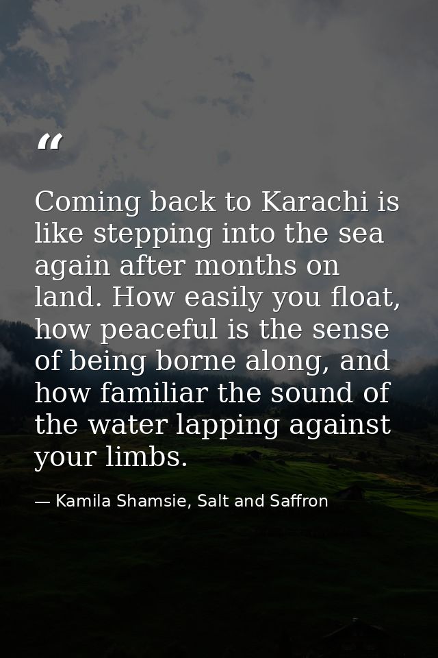 Coming back to Karachi is like stepping into the sea again after months on land. How easily you float, how peaceful is t — Kamila Shamsie, Salt and Saffron