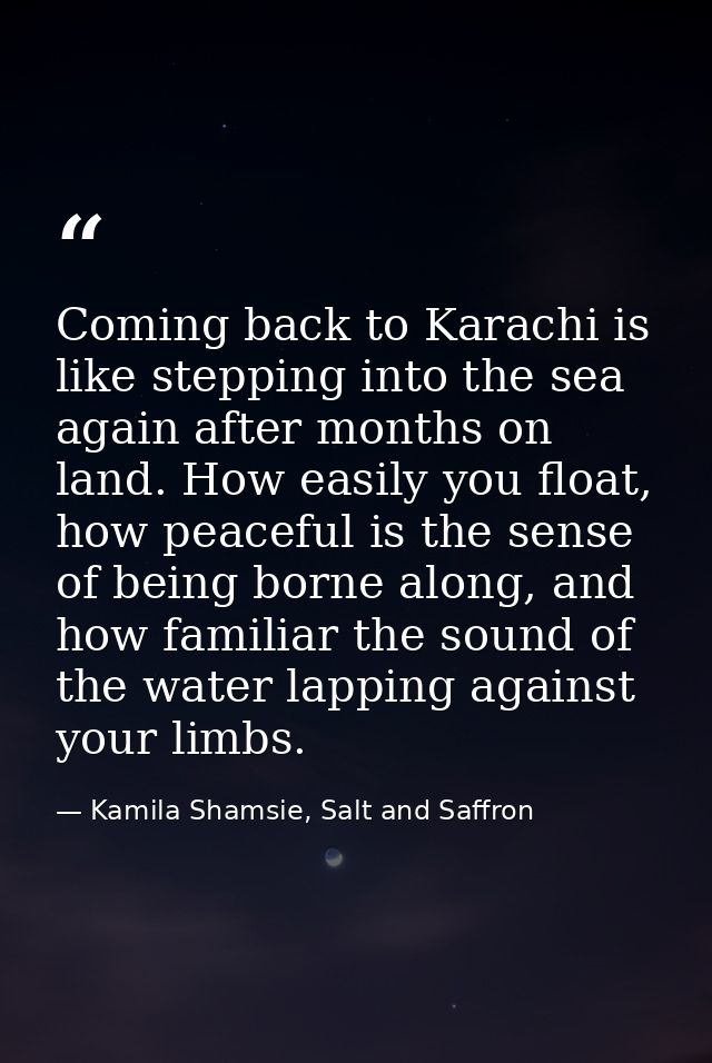 Coming back to Karachi is like stepping into the sea again after months on land. How easily you float, how peaceful is t — Kamila Shamsie, Salt and Saffron