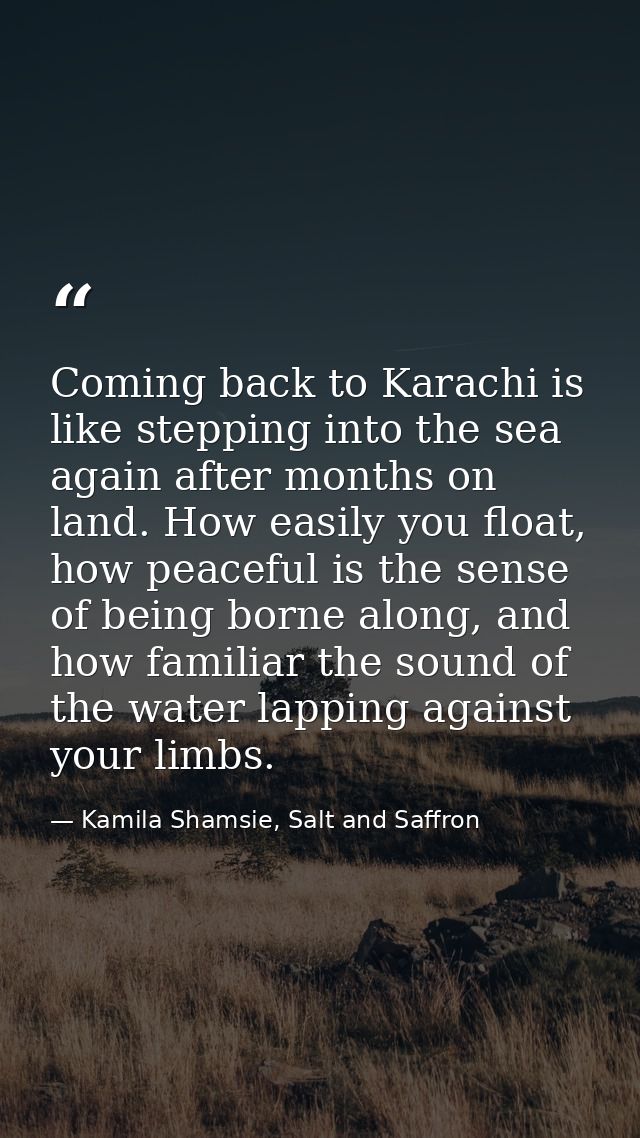 Coming back to Karachi is like stepping into the sea again after months on land. How easily you float, how peaceful is t — Kamila Shamsie, Salt and Saffron